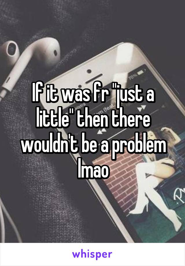 If it was fr "just a little" then there wouldn't be a problem lmao