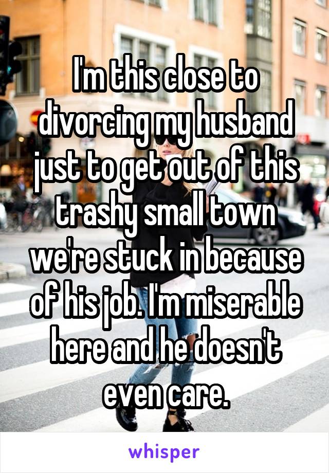 I'm this close to divorcing my husband just to get out of this trashy small town we're stuck in because of his job. I'm miserable here and he doesn't even care.