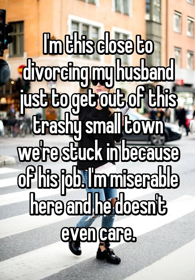 I'm this close to divorcing my husband just to get out of this trashy small town we're stuck in because of his job. I'm miserable here and he doesn't even care.