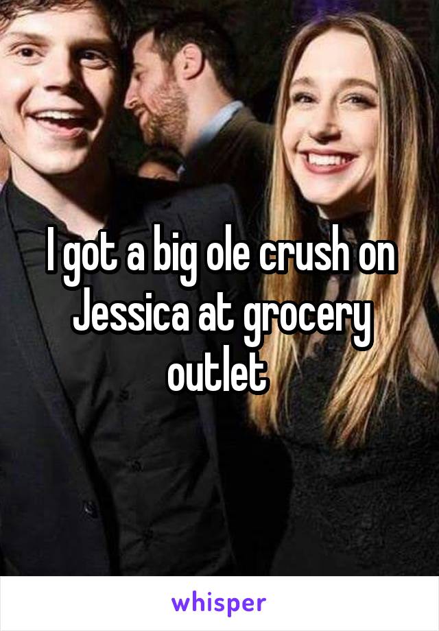 I got a big ole crush on Jessica at grocery outlet 