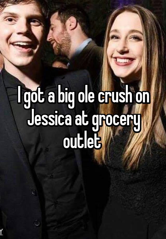 I got a big ole crush on Jessica at grocery outlet 