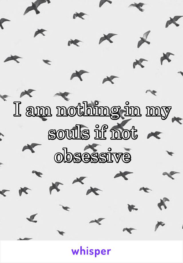 I am nothing in my souls if not obsessive