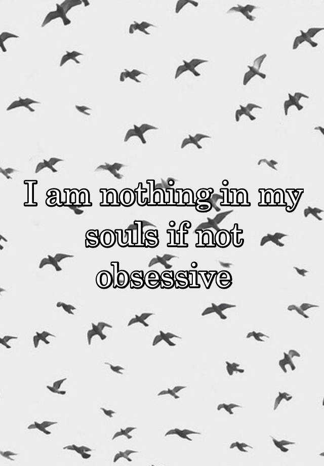 I am nothing in my souls if not obsessive