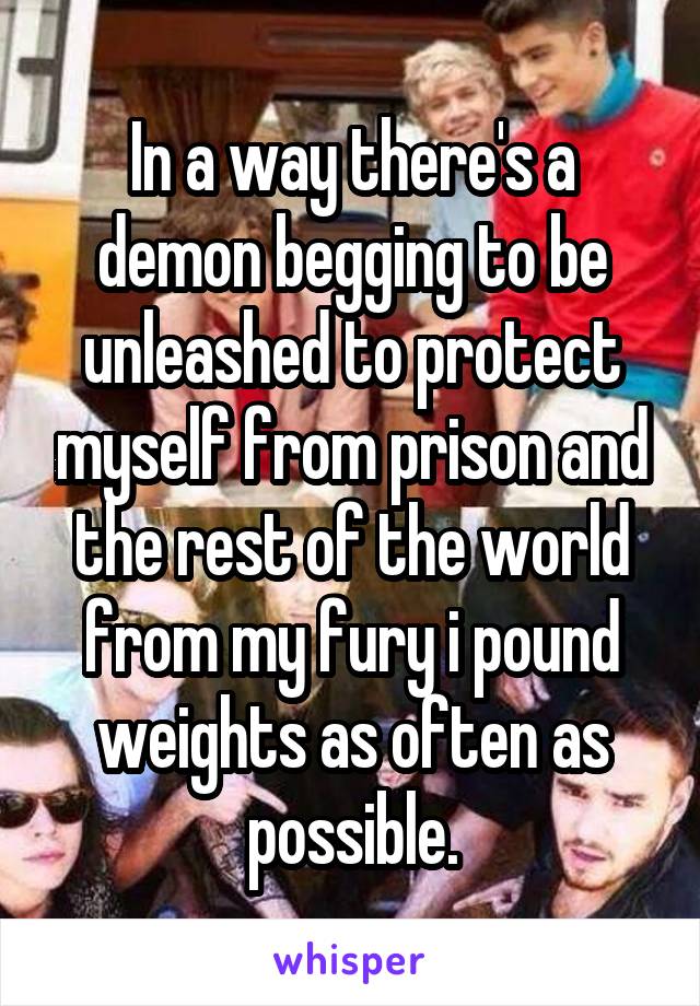 In a way there's a demon begging to be unleashed to protect myself from prison and the rest of the world from my fury i pound weights as often as possible.