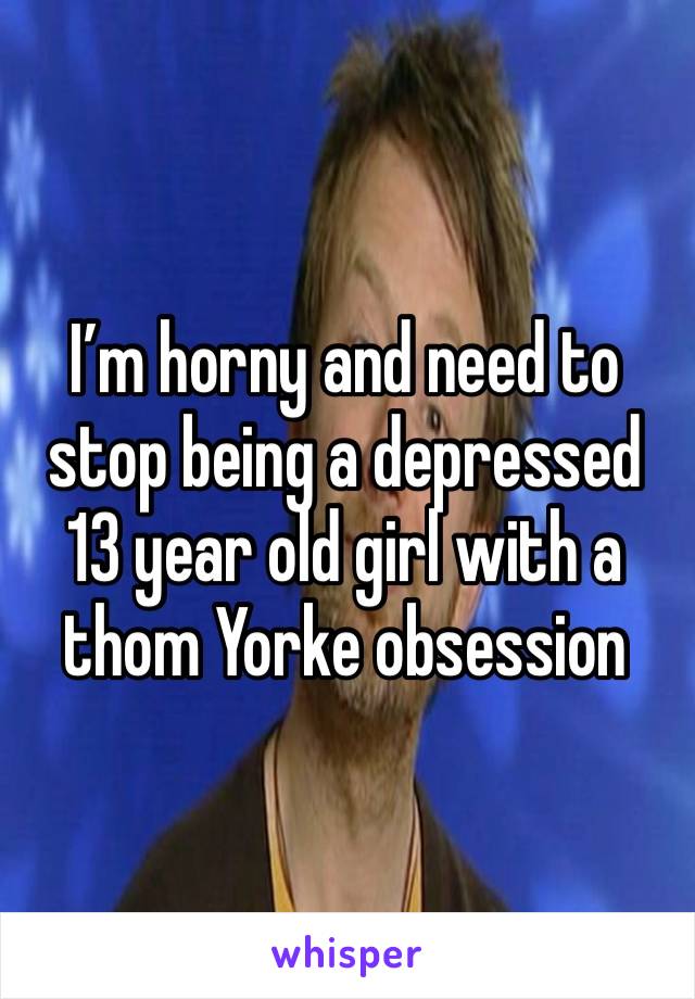 I’m horny and need to stop being a depressed 13 year old girl with a thom Yorke obsession 

