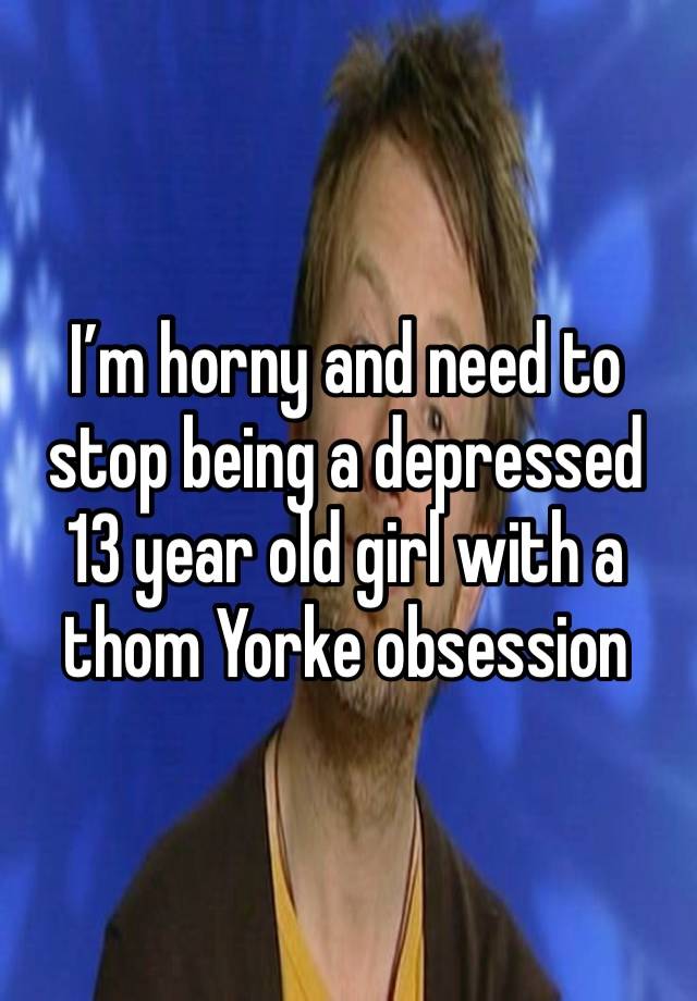 I’m horny and need to stop being a depressed 13 year old girl with a thom Yorke obsession 

