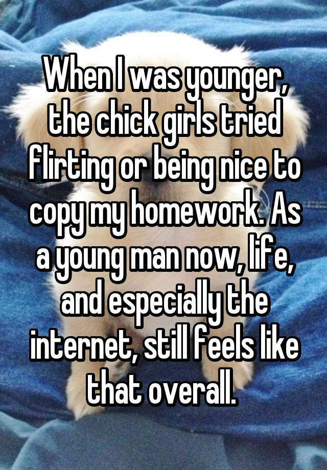 When I was younger, the chick girls tried flirting or being nice to copy my homework. As a young man now, life, and especially the internet, still feels like that overall. 