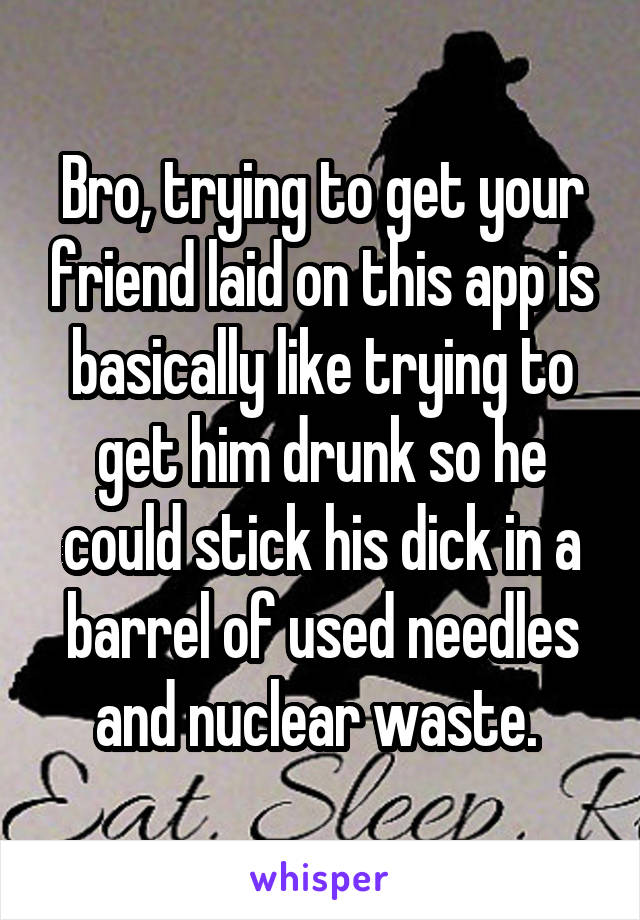 Bro, trying to get your friend laid on this app is basically like trying to get him drunk so he could stick his dick in a barrel of used needles and nuclear waste. 