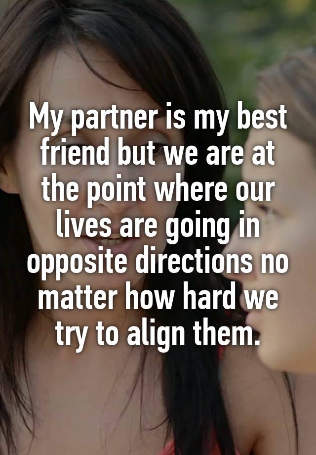 My partner is my best friend but we are at the point where our lives are going in opposite directions no matter how hard we try to align them.