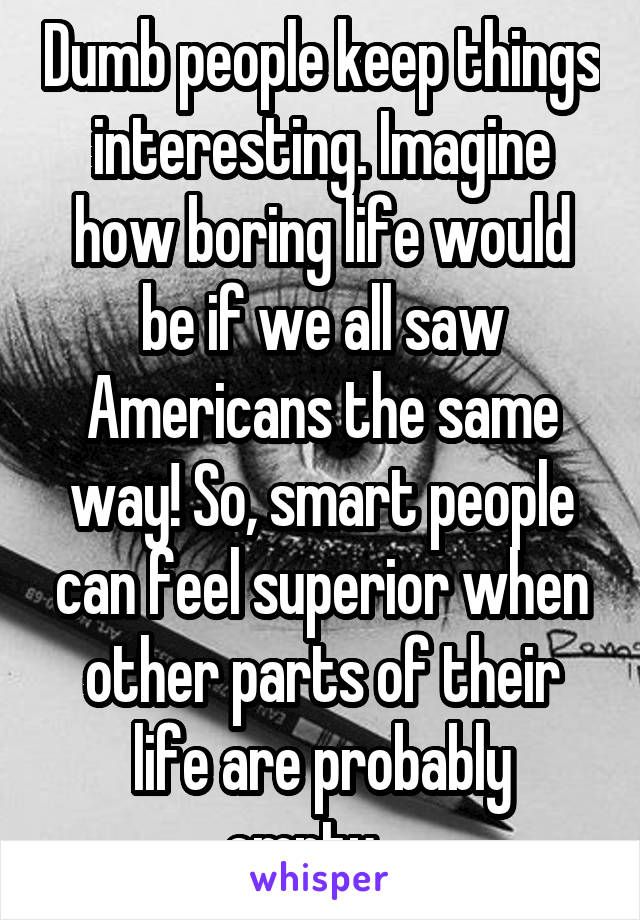 Dumb people keep things interesting. Imagine how boring life would be if we all saw Americans the same way! So, smart people can feel superior when other parts of their life are probably empty... 