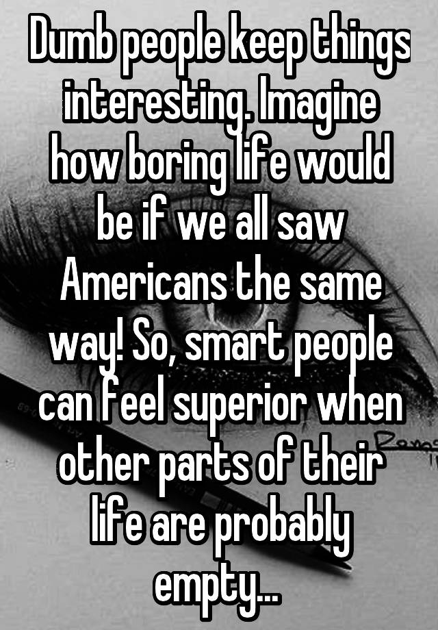 Dumb people keep things interesting. Imagine how boring life would be if we all saw Americans the same way! So, smart people can feel superior when other parts of their life are probably empty... 