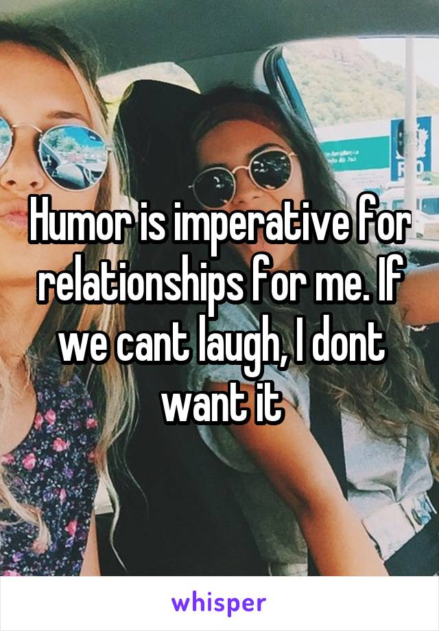 Humor is imperative for relationships for me. If we cant laugh, I dont want it