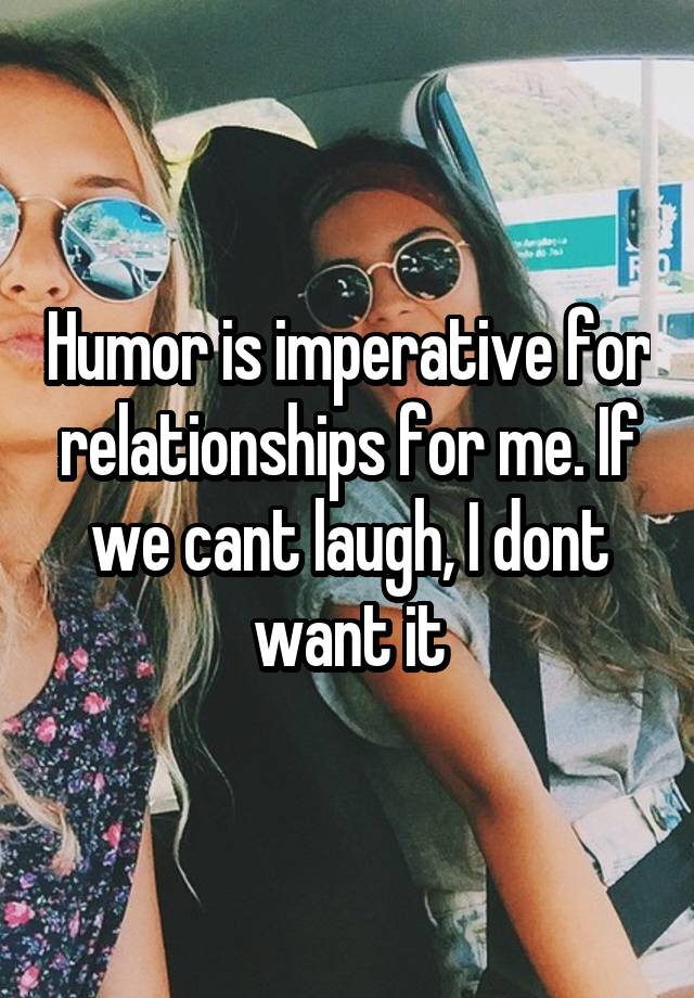 Humor is imperative for relationships for me. If we cant laugh, I dont want it