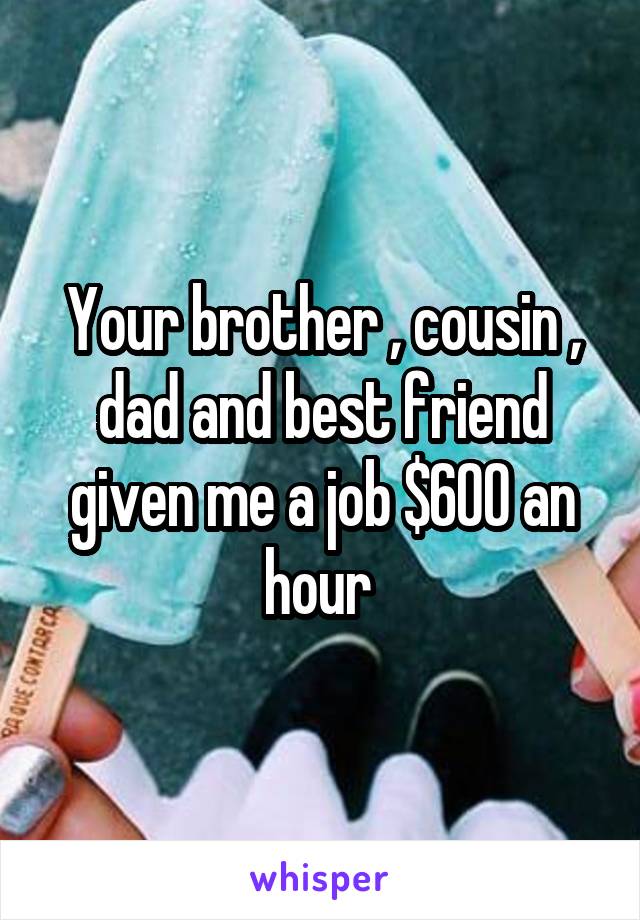 Your brother , cousin , dad and best friend given me a job $600 an hour 