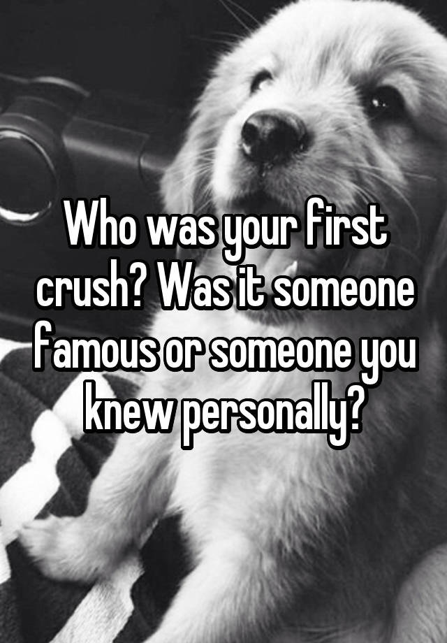 Who was your first crush? Was it someone famous or someone you knew personally?