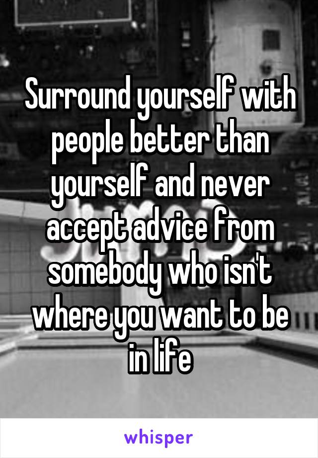 Surround yourself with people better than yourself and never accept advice from somebody who isn't where you want to be in life