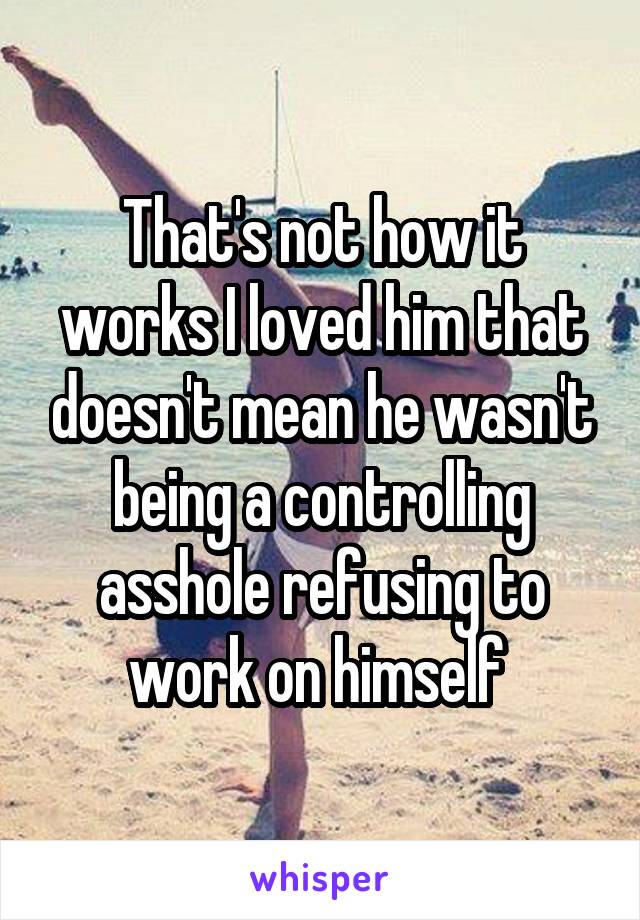 That's not how it works I loved him that doesn't mean he wasn't being a controlling asshole refusing to work on himself 