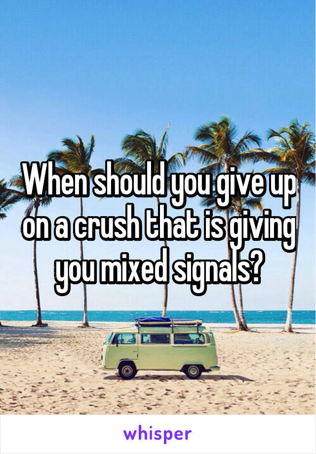 When should you give up on a crush that is giving you mixed signals?