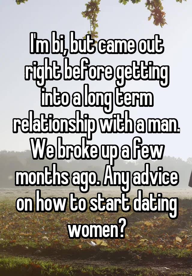 I'm bi, but came out right before getting into a long term relationship with a man. We broke up a few months ago. Any advice on how to start dating women?