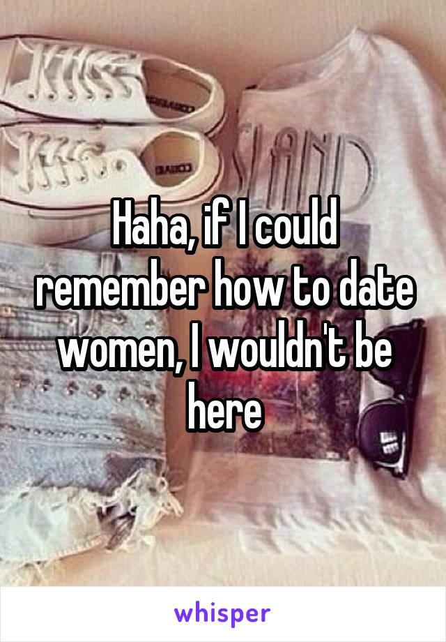 Haha, if I could remember how to date women, I wouldn't be here