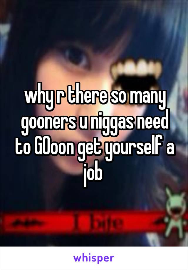 why r there so many gooners u niggas need to GOoon get yourself a job 