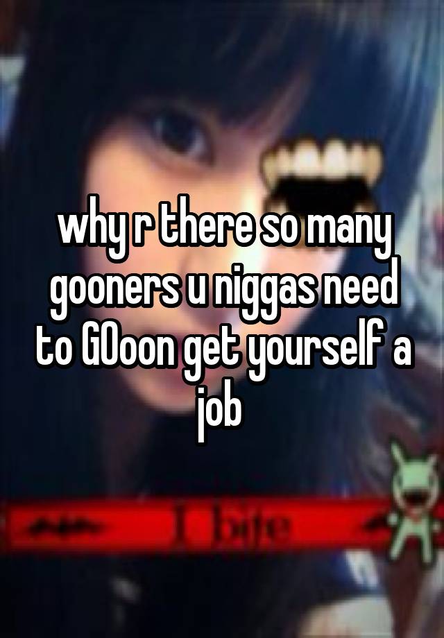 why r there so many gooners u niggas need to GOoon get yourself a job 