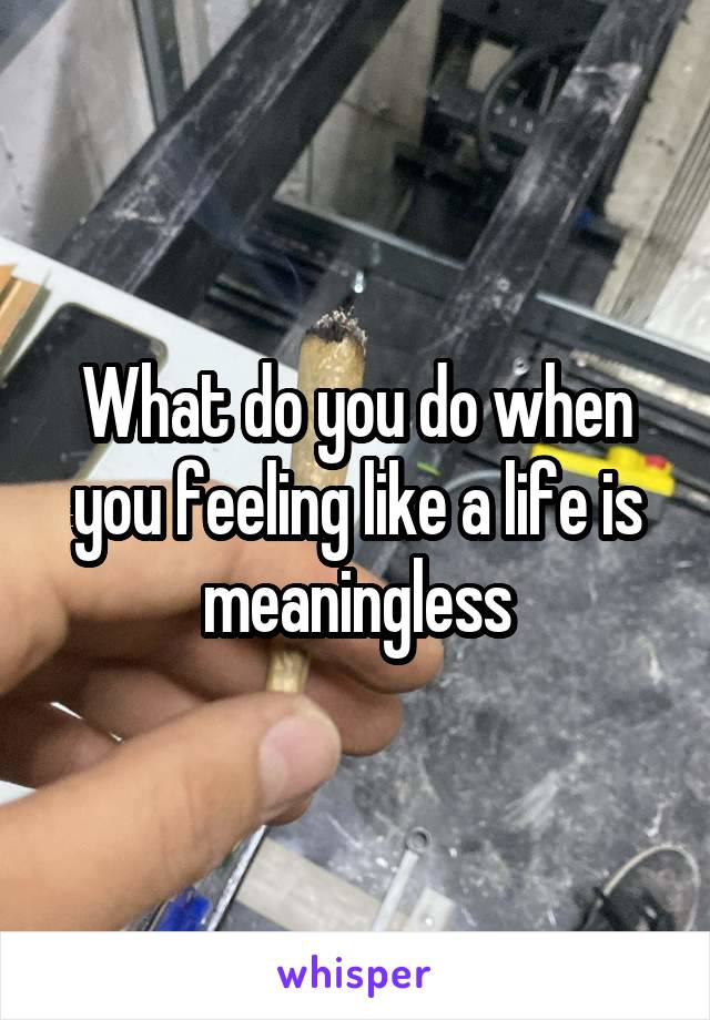 What do you do when you feeling like a life is meaningless