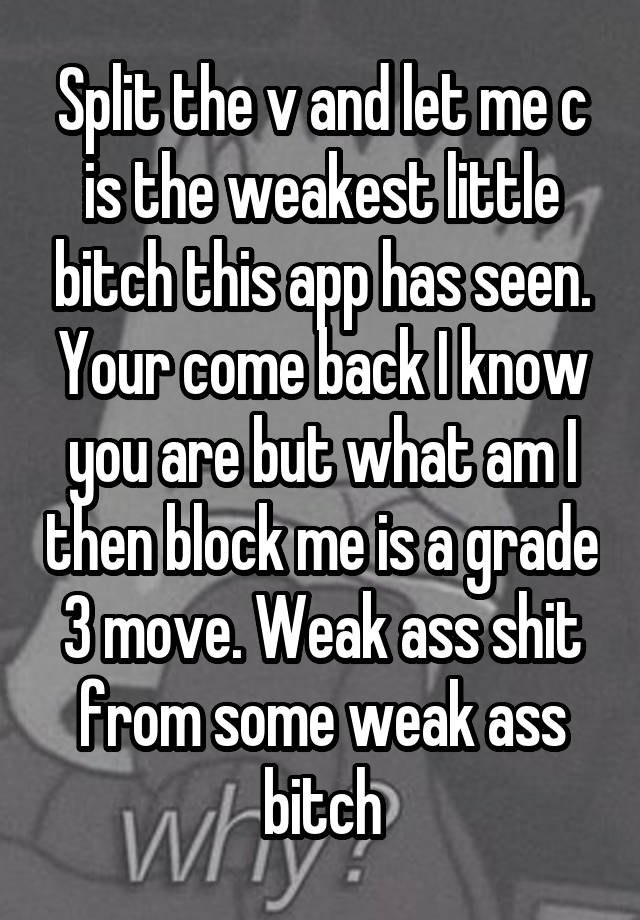 Split the v and let me c is the weakest little bitch this app has seen.
Your come back I know you are but what am I then block me is a grade 3 move. Weak ass shit from some weak ass bitch