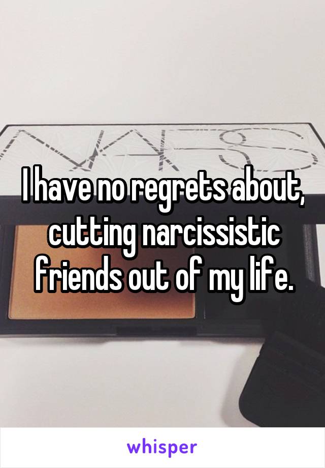 I have no regrets about, cutting narcissistic friends out of my life.