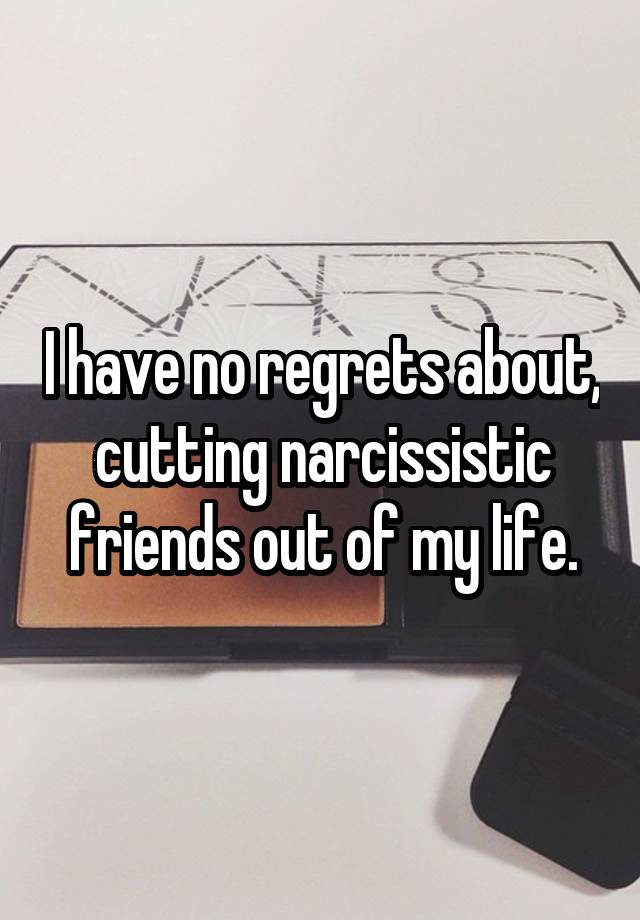 I have no regrets about, cutting narcissistic friends out of my life.