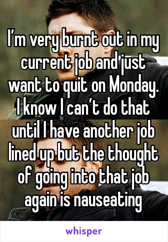 I’m very burnt out in my current job and just want to quit on Monday. I know I can’t do that until I have another job lined up but the thought of going into that job again is nauseating