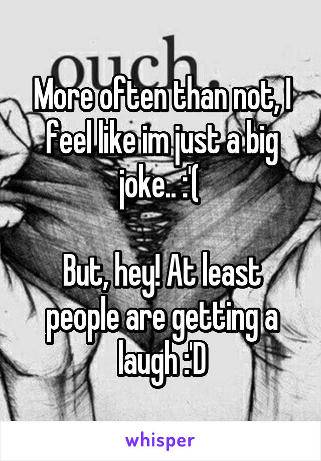 More often than not, I feel like im just a big joke.. :'( 

But, hey! At least people are getting a laugh :'D