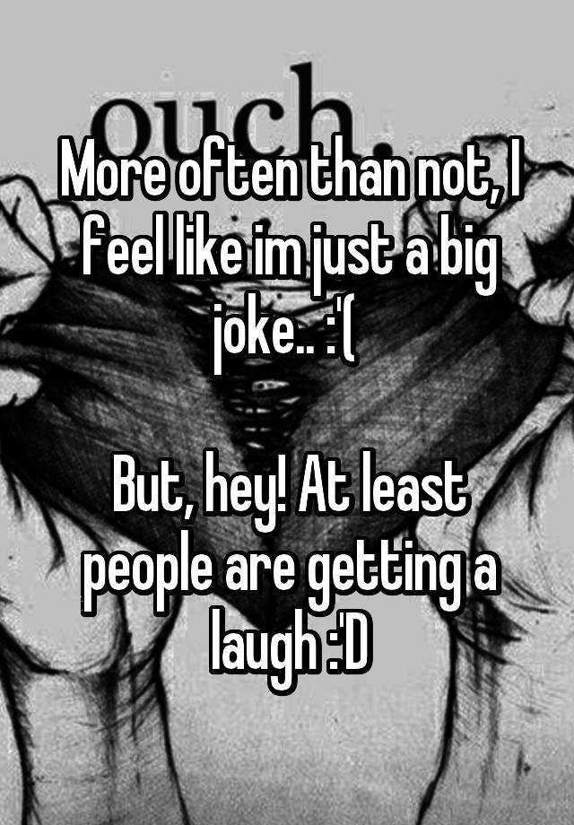 More often than not, I feel like im just a big joke.. :'( 

But, hey! At least people are getting a laugh :'D