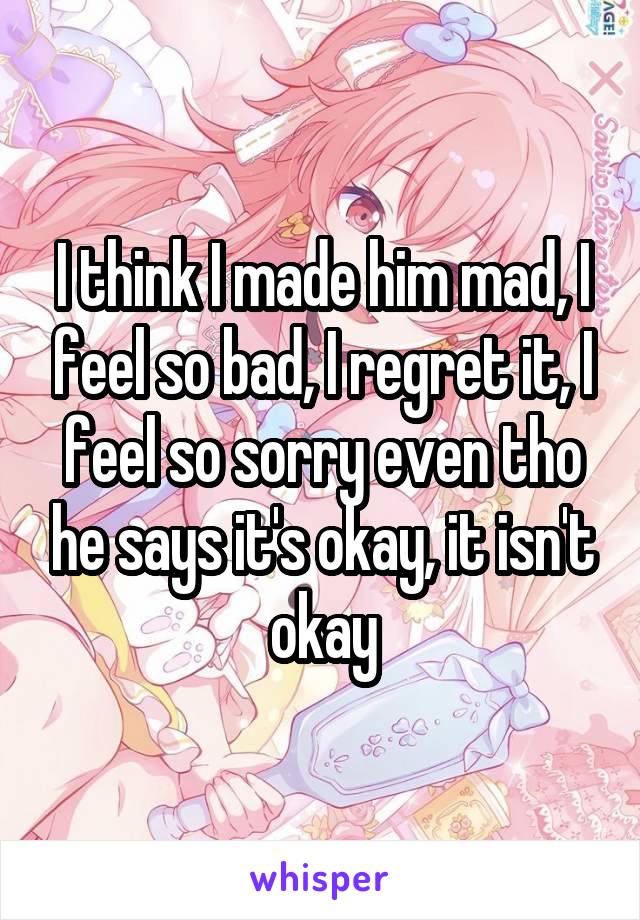 I think I made him mad, I feel so bad, I regret it, I feel so sorry even tho he says it's okay, it isn't okay