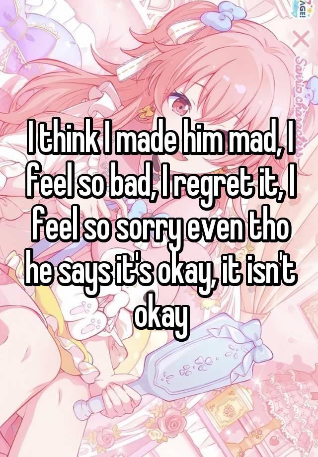 I think I made him mad, I feel so bad, I regret it, I feel so sorry even tho he says it's okay, it isn't okay