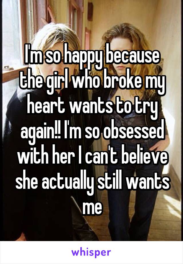 I'm so happy because the girl who broke my heart wants to try again!! I'm so obsessed with her I can't believe she actually still wants me