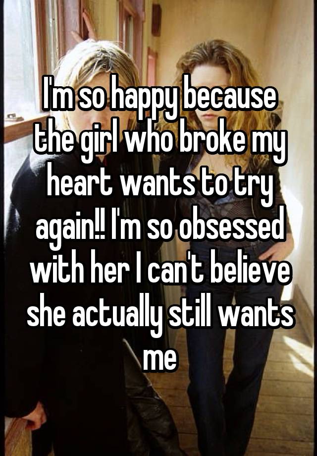 I'm so happy because the girl who broke my heart wants to try again!! I'm so obsessed with her I can't believe she actually still wants me