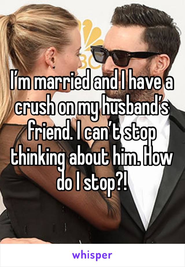 I’m married and I have a crush on my husband’s friend. I can’t stop thinking about him. How do I stop?!