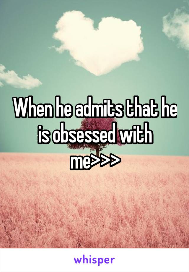 When he admits that he is obsessed with me>>>