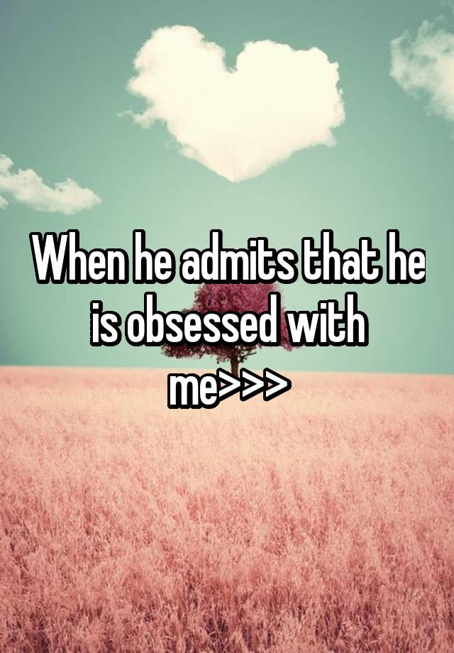 When he admits that he is obsessed with me>>>