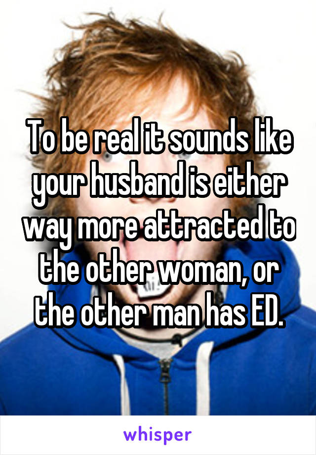 To be real it sounds like your husband is either way more attracted to the other woman, or the other man has ED.