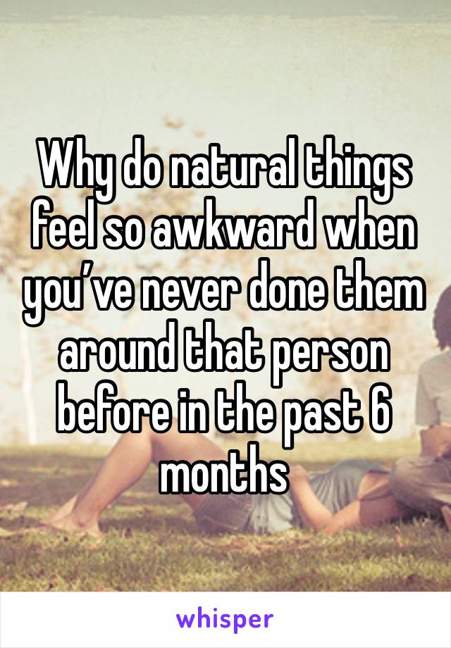 Why do natural things feel so awkward when you’ve never done them around that person before in the past 6 months 