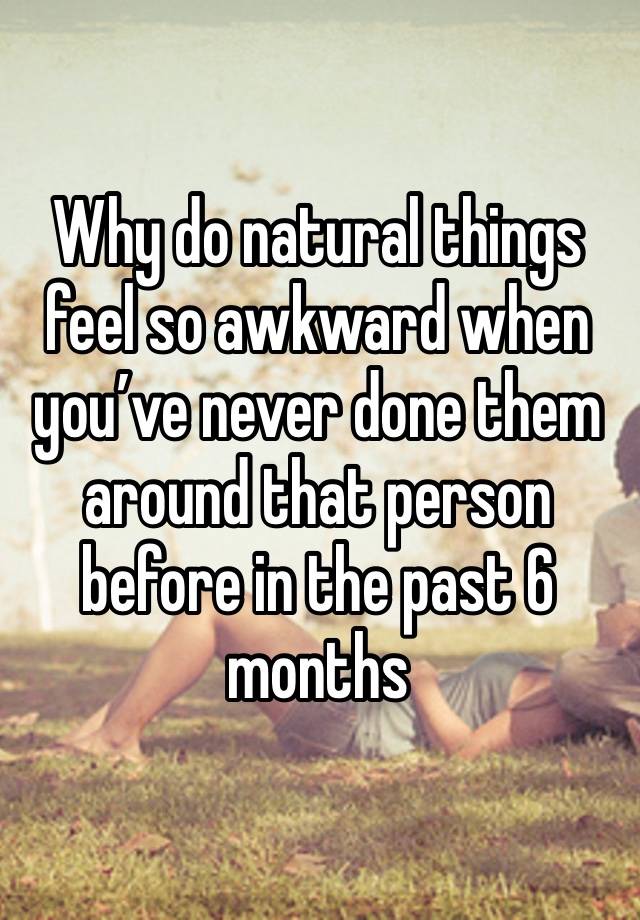 Why do natural things feel so awkward when you’ve never done them around that person before in the past 6 months 