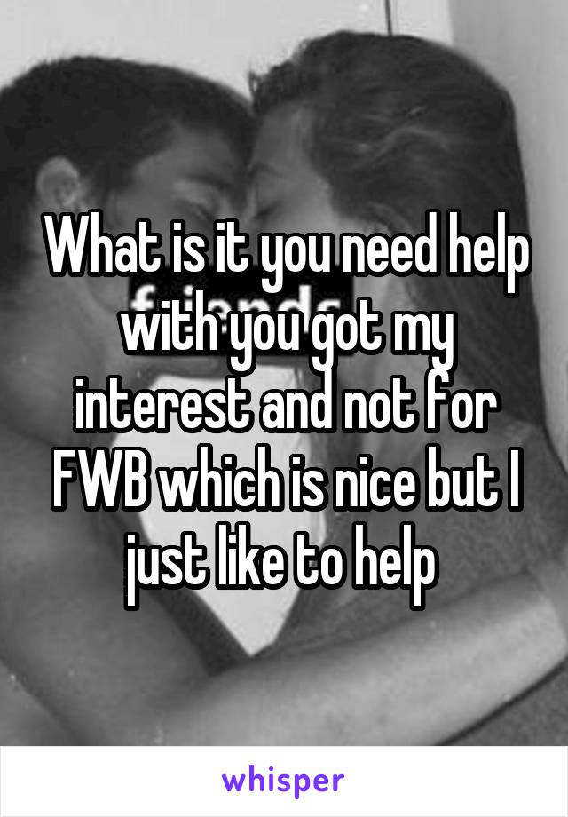 What is it you need help with you got my interest and not for FWB which is nice but I just like to help 