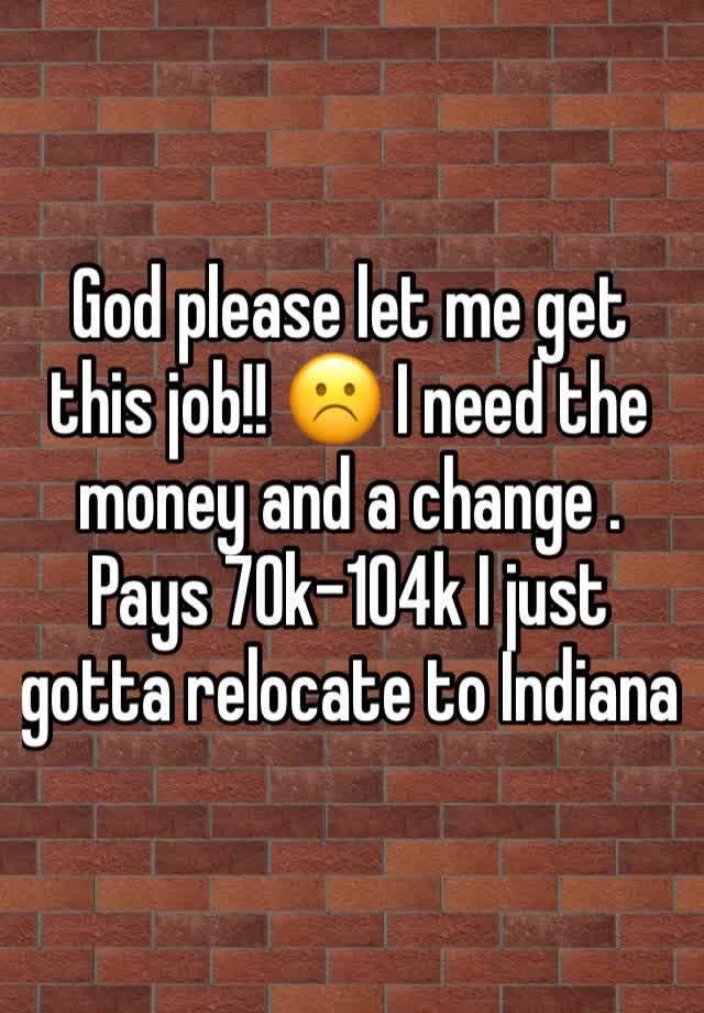 God please let me get this job!! ☹️ I need the money and a change . Pays 70k-104k I just gotta relocate to Indiana 