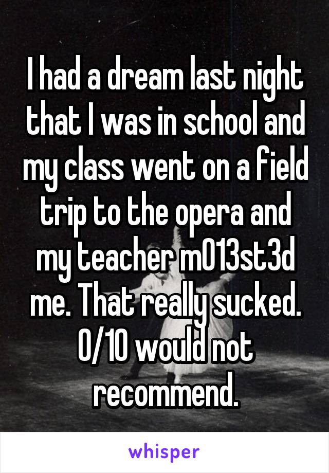 I had a dream last night that I was in school and my class went on a field trip to the opera and my teacher m013st3d me. That really sucked. 0/10 would not recommend.