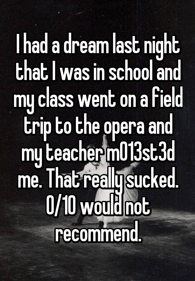 I had a dream last night that I was in school and my class went on a field trip to the opera and my teacher m013st3d me. That really sucked. 0/10 would not recommend.