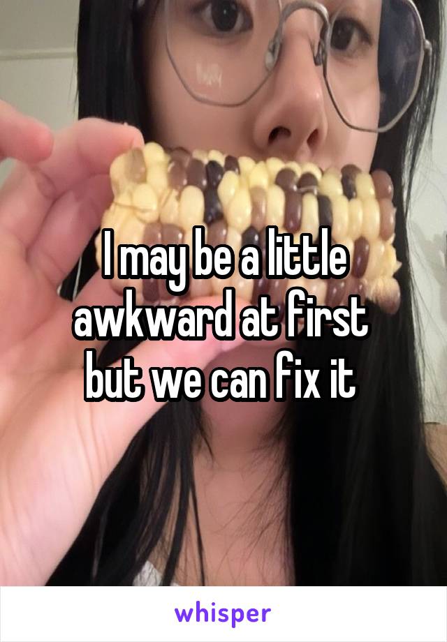 I may be a little awkward at first 
but we can fix it 