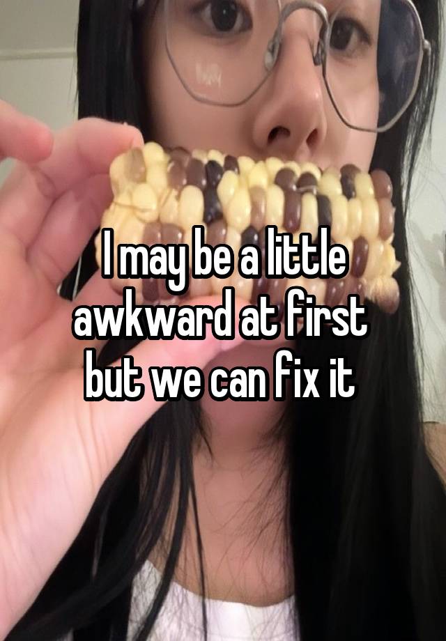 I may be a little awkward at first 
but we can fix it 