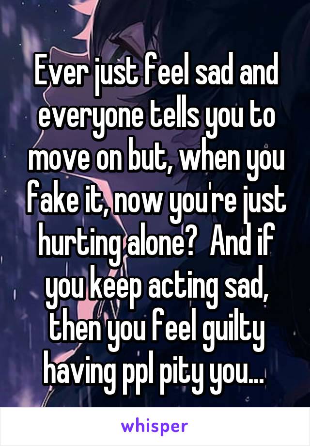 Ever just feel sad and everyone tells you to move on but, when you fake it, now you're just hurting alone?  And if you keep acting sad, then you feel guilty having ppl pity you... 